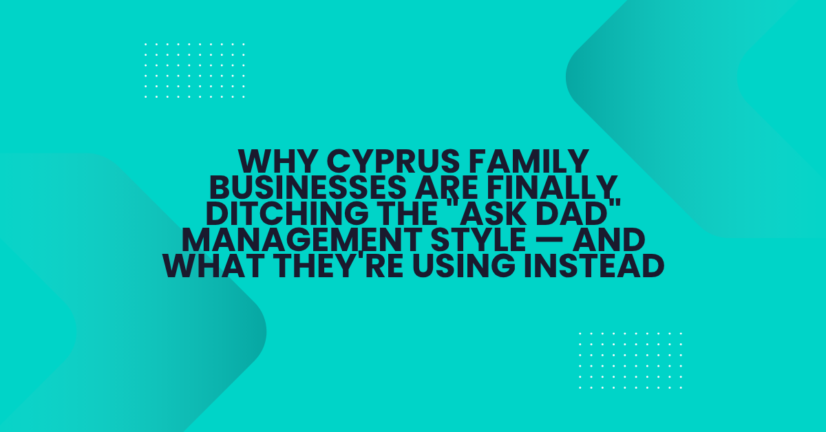 Why Cyprus Family Businesses Are Finally Ditching the “Ask Dad” Management Style — And What They’re Using Instead